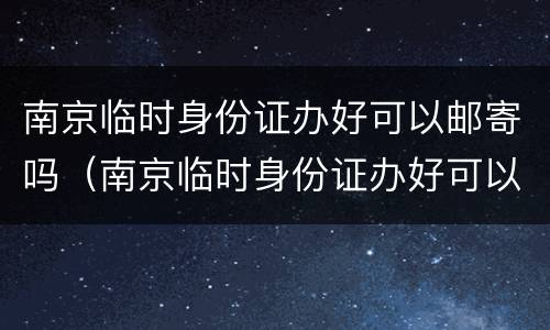 南京临时身份证办好可以邮寄吗（南京临时身份证办好可以邮寄吗要多久）