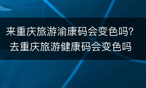 来重庆旅游渝康码会变色吗？ 去重庆旅游健康码会变色吗