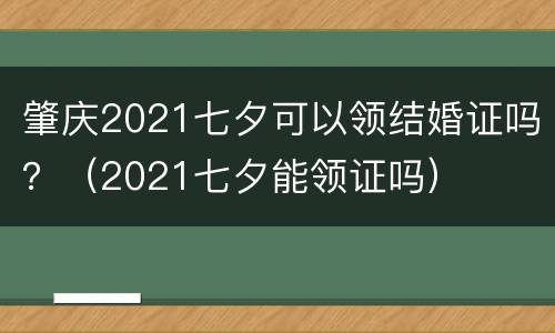 肇庆2021七夕可以领结婚证吗？（2021七夕能领证吗）
