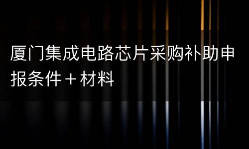 厦门集成电路芯片采购补助申报条件＋材料