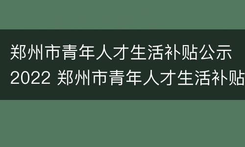 郑州市青年人才生活补贴公示2022 郑州市青年人才生活补贴申请条件
