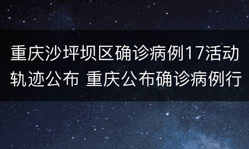 重庆沙坪坝区确诊病例17活动轨迹公布 重庆公布确诊病例行动轨迹