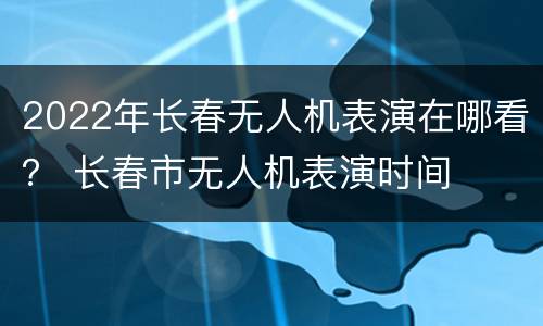 2022年长春无人机表演在哪看？ 长春市无人机表演时间