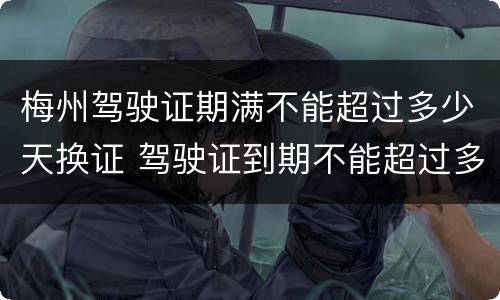 梅州驾驶证期满不能超过多少天换证 驾驶证到期不能超过多少天换证