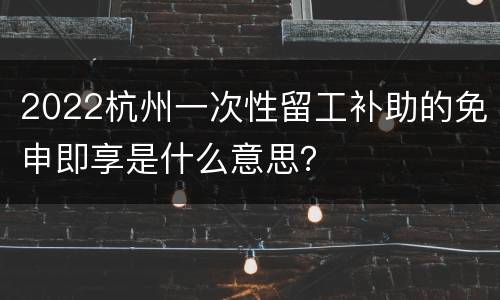 2022杭州一次性留工补助的免申即享是什么意思？