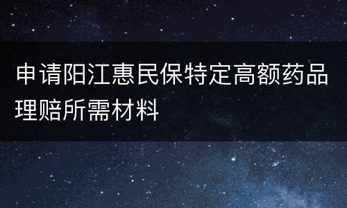申请阳江惠民保特定高额药品理赔所需材料