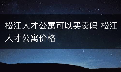 松江人才公寓可以买卖吗 松江人才公寓价格
