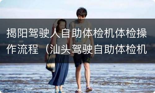 揭阳驾驶人自助体检机体检操作流程（汕头驾驶自助体检机在哪）