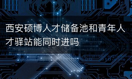 西安硕博人才储备池和青年人才驿站能同时进吗