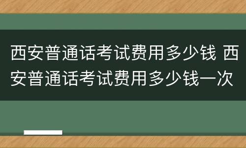 西安普通话考试费用多少钱 西安普通话考试费用多少钱一次