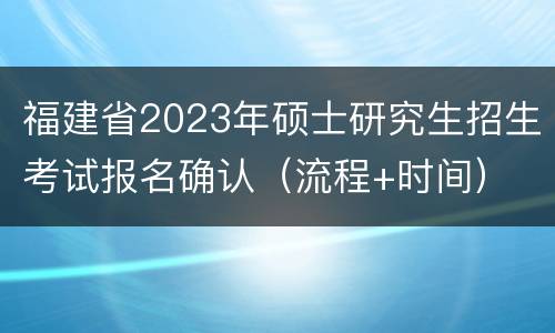 福建省2023年硕士研究生招生考试报名确认（流程+时间）