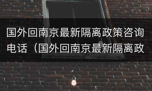国外回南京最新隔离政策咨询电话（国外回南京最新隔离政策咨询电话号码）