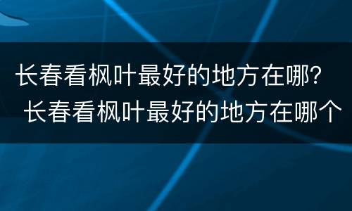 长春看枫叶最好的地方在哪？ 长春看枫叶最好的地方在哪个位置