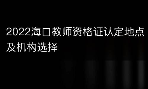 2022海口教师资格证认定地点及机构选择