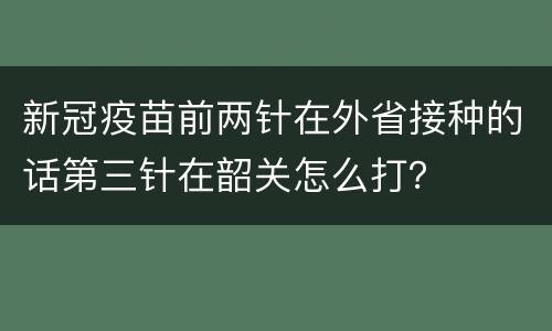 新冠疫苗前两针在外省接种的话第三针在韶关怎么打？