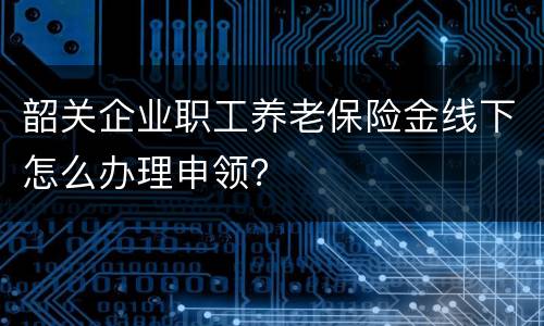 韶关企业职工养老保险金线下怎么办理申领？