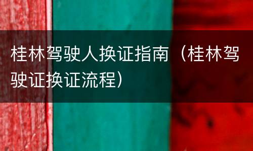 桂林驾驶人换证指南（桂林驾驶证换证流程）