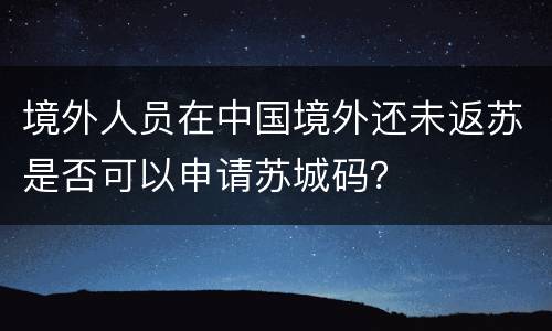境外人员在中国境外还未返苏是否可以申请苏城码？