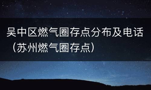 吴中区燃气圈存点分布及电话（苏州燃气圈存点）