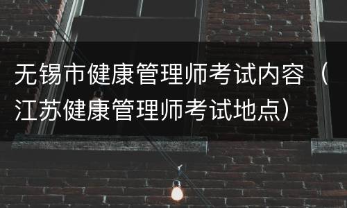 无锡市健康管理师考试内容（江苏健康管理师考试地点）