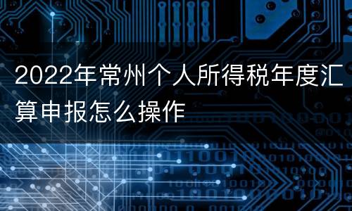 2022年常州个人所得税年度汇算申报怎么操作