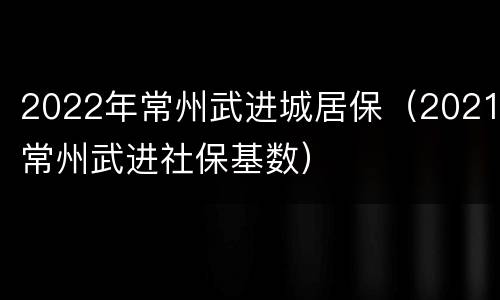 2022年常州武进城居保（2021常州武进社保基数）