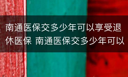 南通医保交多少年可以享受退休医保 南通医保交多少年可以享受退休医保补贴