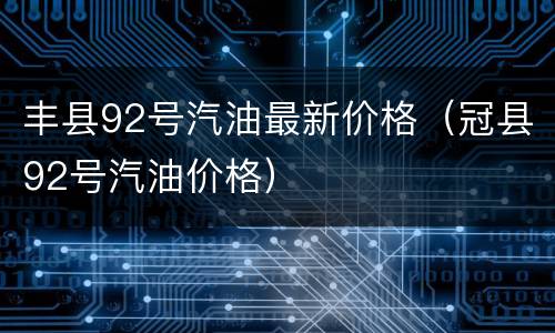 丰县92号汽油最新价格（冠县92号汽油价格）