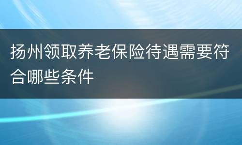 扬州领取养老保险待遇需要符合哪些条件