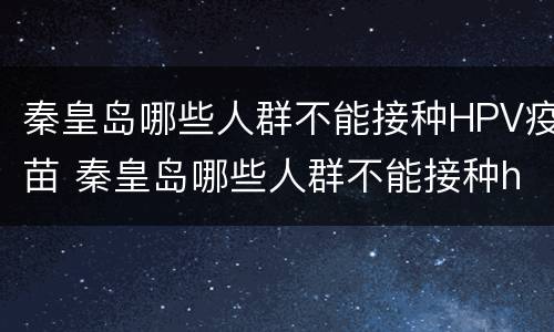秦皇岛哪些人群不能接种HPV疫苗 秦皇岛哪些人群不能接种hpv疫苗了