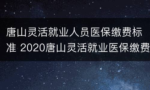 唐山灵活就业人员医保缴费标准 2020唐山灵活就业医保缴费标准
