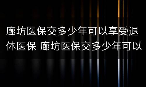 廊坊医保交多少年可以享受退休医保 廊坊医保交多少年可以享受退休医保待遇