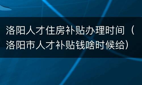 洛阳人才住房补贴办理时间（洛阳市人才补贴钱啥时候给）