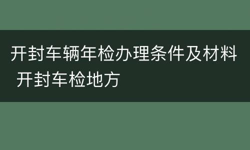 开封车辆年检办理条件及材料 开封车检地方