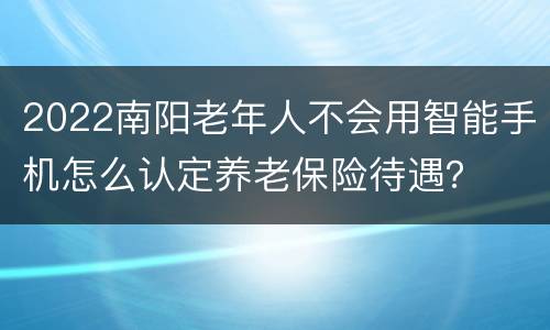 2022南阳老年人不会用智能手机怎么认定养老保险待遇？
