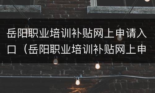 岳阳职业培训补贴网上申请入口（岳阳职业培训补贴网上申请入口官网）