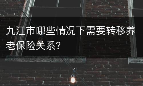 九江市哪些情况下需要转移养老保险关系？