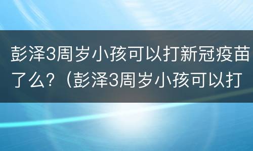 彭泽3周岁小孩可以打新冠疫苗了么?（彭泽3周岁小孩可以打新冠疫苗了么吗）