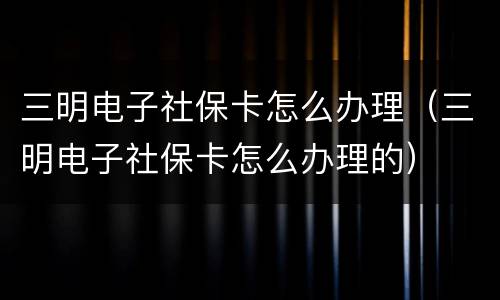 三明电子社保卡怎么办理（三明电子社保卡怎么办理的）