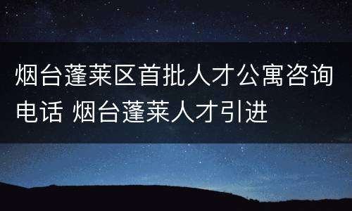 烟台蓬莱区首批人才公寓咨询电话 烟台蓬莱人才引进