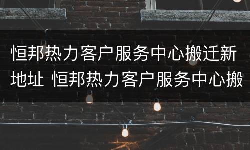 恒邦热力客户服务中心搬迁新地址 恒邦热力客户服务中心搬迁新地址在哪里