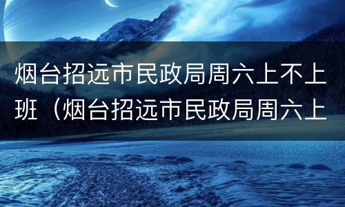 烟台招远市民政局周六上不上班（烟台招远市民政局周六上不上班呀）