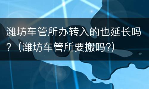 潍坊车管所办转入的也延长吗?（潍坊车管所要搬吗?）