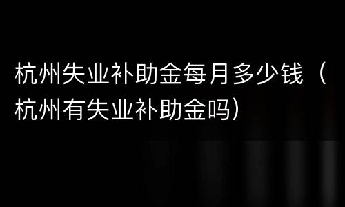 杭州失业补助金每月多少钱（杭州有失业补助金吗）