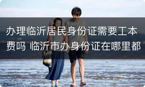 办理临沂居民身份证需要工本费吗 临沂市办身份证在哪里都可以办吗?