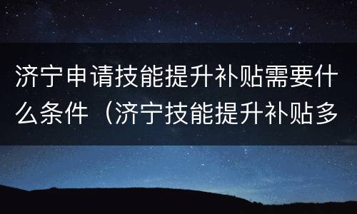 济宁申请技能提升补贴需要什么条件（济宁技能提升补贴多久到账）