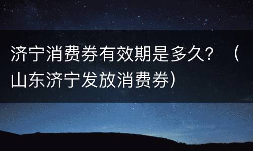 济宁消费券有效期是多久？（山东济宁发放消费券）