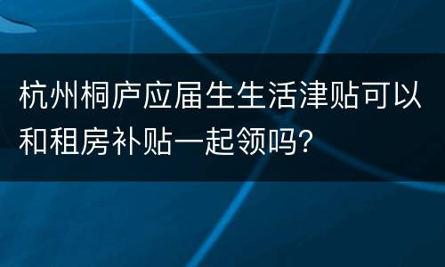 杭州桐庐应届生生活津贴可以和租房补贴一起领吗？