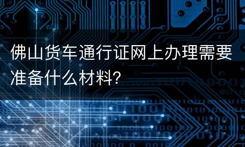 佛山货车通行证网上办理需要准备什么材料？
