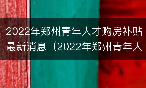 2022年郑州青年人才购房补贴最新消息（2022年郑州青年人才购房补贴最新消息公告）